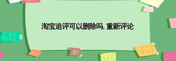 淘宝追评可以删除吗,重新评论